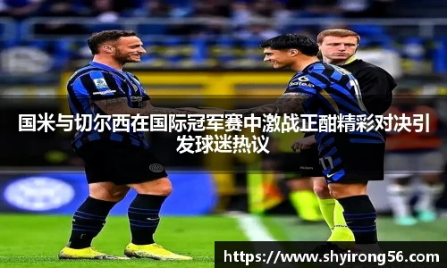 国米与切尔西在国际冠军赛中激战正酣精彩对决引发球迷热议
